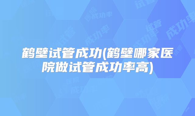 鹤壁试管成功(鹤壁哪家医院做试管成功率高)