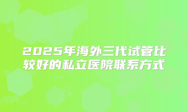 2025年海外三代试管比较好的私立医院联系方式