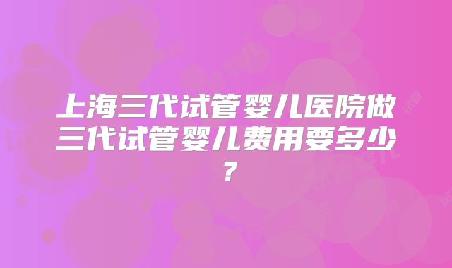 上海三代试管婴儿医院做三代试管婴儿费用要多少？