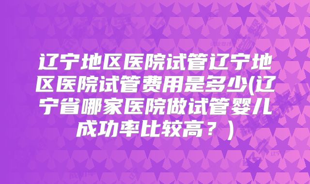 辽宁地区医院试管辽宁地区医院试管费用是多少(辽宁省哪家医院做试管婴儿成功率比较高？)