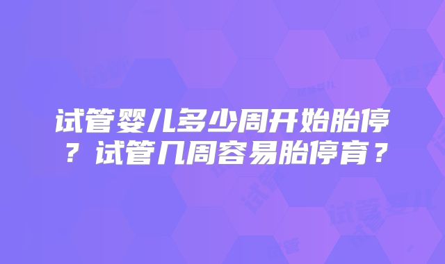 试管婴儿多少周开始胎停？试管几周容易胎停育？