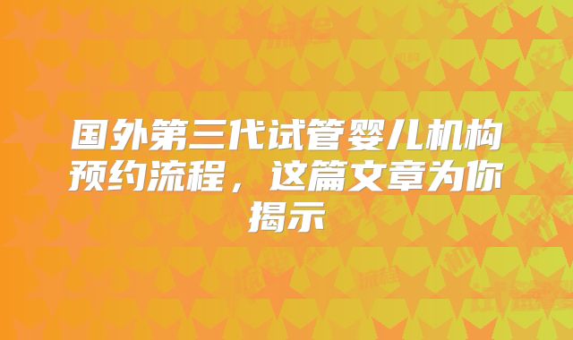 国外第三代试管婴儿机构预约流程,这篇文章为你揭示