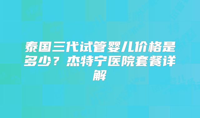 泰国三代试管婴儿价格是多少？杰特宁医院套餐详解