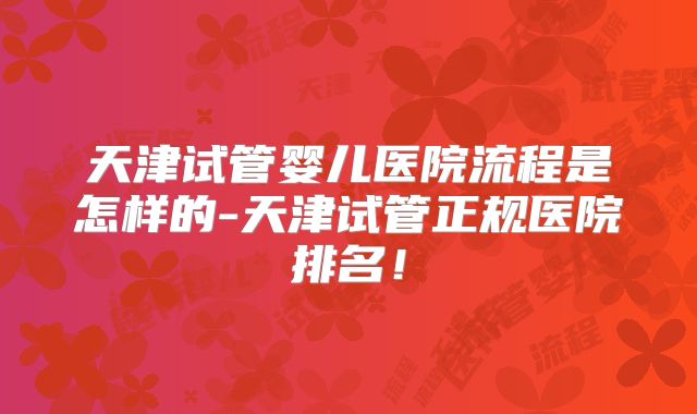 天津试管婴儿医院流程是怎样的-天津试管正规医院排名！