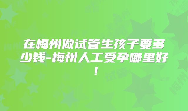 在梅州做试管生孩子要多少钱-梅州人工受孕哪里好!
