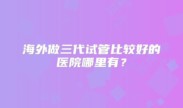 海外做三代试管比较好的医院哪里有？