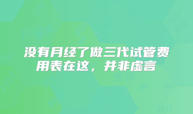 没有月经了做三代试管费用表在这，并非虚言