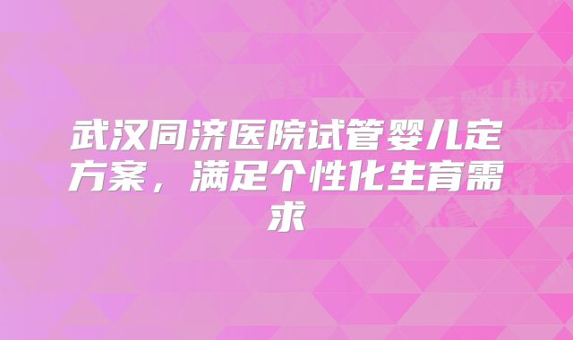 武汉同济医院试管婴儿定方案,满足个性化生育需求