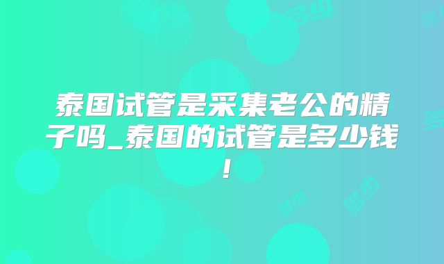 泰国试管是采集老公的精子吗_泰国的试管是多少钱！
