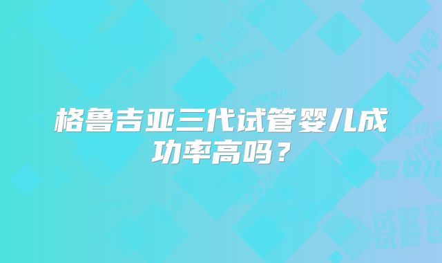 格鲁吉亚三代试管婴儿成功率高吗?