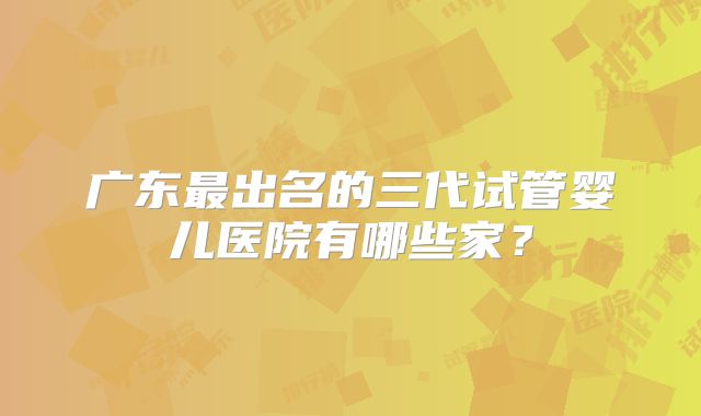 广东最出名的三代试管婴儿医院有哪些家？