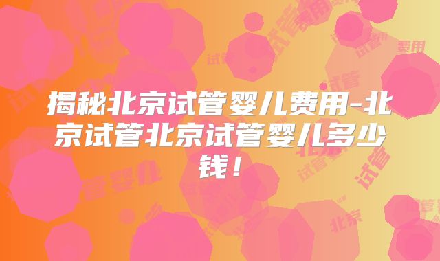 揭秘北京试管婴儿费用-北京试管北京试管婴儿多少钱!
