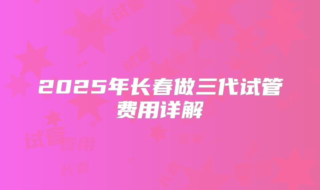2025年长春做三代试管费用详解