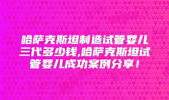 哈萨克斯坦制造试管婴儿三代多少钱,哈萨克斯坦试管婴儿成功案例分享!