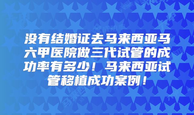 没有结婚证去马来西亚马六甲医院做三代试管的成功率有多少!马来西亚试管移植成功案例!