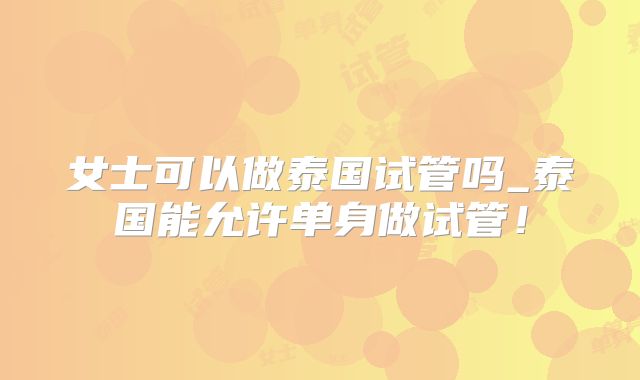 女士可以做泰国试管吗_泰国能允许单身做试管!