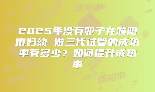 2025年没有卵子在濮阳市妇幼 做三代试管的成功率有多少？如何提升成功率