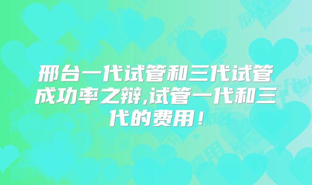 邢台一代试管和三代试管成功率之辩,试管一代和三代的费用！