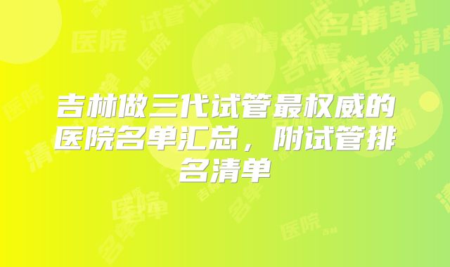 吉林做三代试管最权威的医院名单汇总,附试管排名清单
