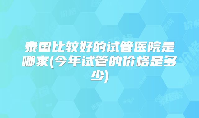 泰国比较好的试管医院是哪家(今年试管的价格是多少)