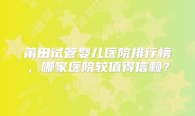 莆田试管婴儿医院排行榜,哪家医院较值得信赖?