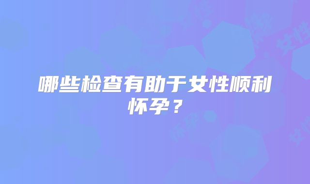 哪些检查有助于女性顺利怀孕？