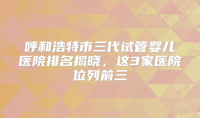 呼和浩特市三代试管婴儿医院排名揭晓，这3家医院位列前三