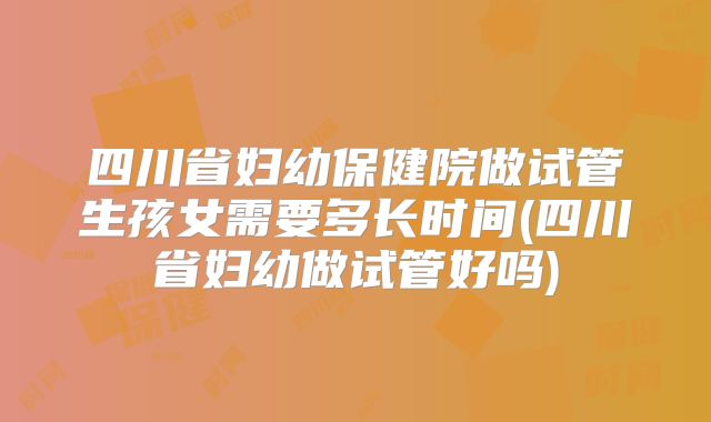 四川省妇幼保健院做试管生孩女需要多长时间(四川省妇幼做试管好吗)