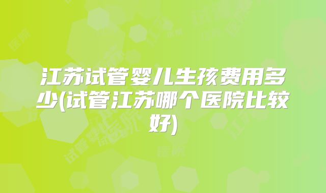 江苏试管婴儿生孩费用多少(试管江苏哪个医院比较好)