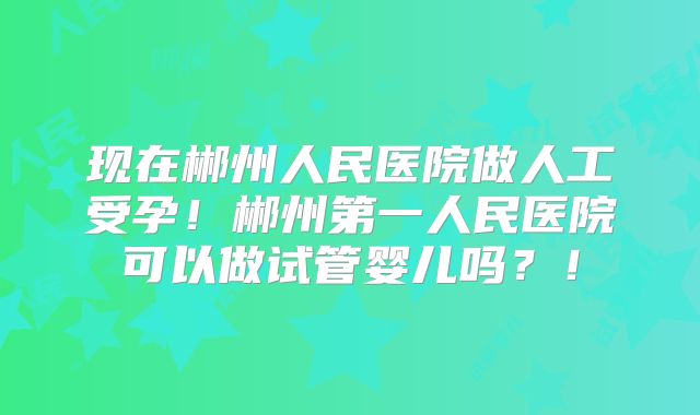 现在郴州人民医院做人工受孕！郴州第一人民医院可以做试管婴儿吗？！