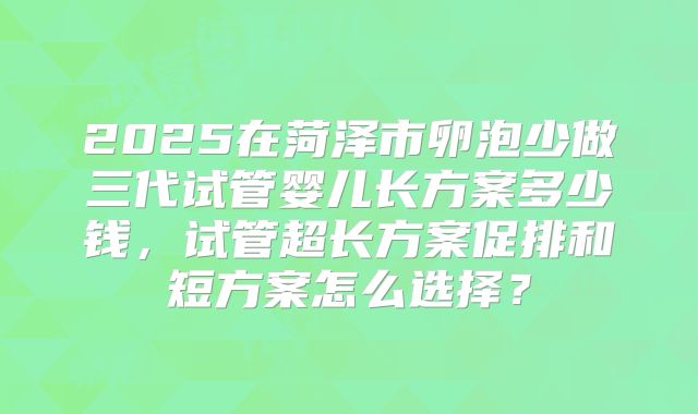 2025在菏泽市卵泡少做三代试管婴儿长方案多少钱，试管超长方案促排和短方案怎么选择？