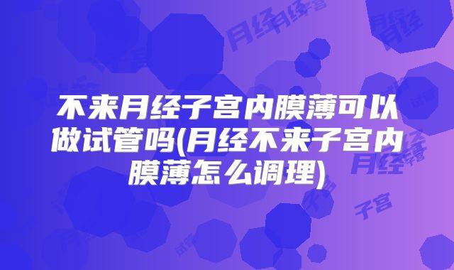 不来月经子宫内膜薄可以做试管吗(月经不来子宫内膜薄怎么调理)