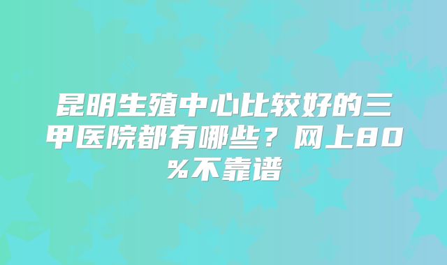 昆明生殖中心比较好的三甲医院都有哪些？网上80%不靠谱
