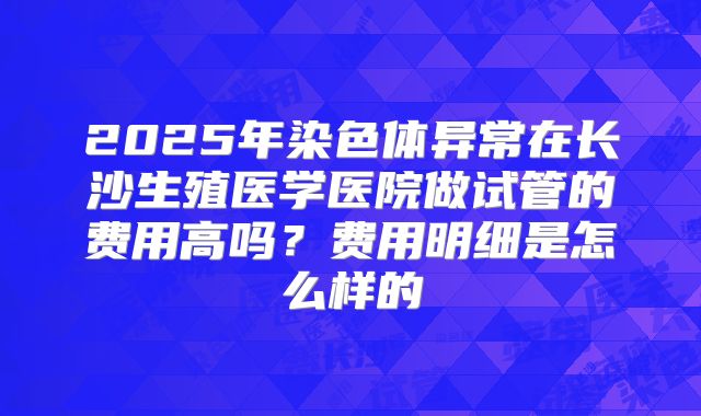 2025年染色体异常在长沙生殖医学医院做试管的费用高吗?费用明细是怎么样的
