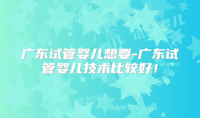 广东试管婴儿想要-广东试管婴儿技术比较好!