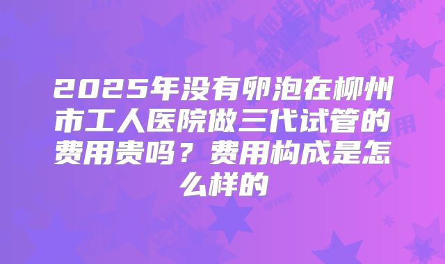 2025年没有卵泡在柳州市工人医院做三代试管的费用贵吗？费用构成是怎么样的