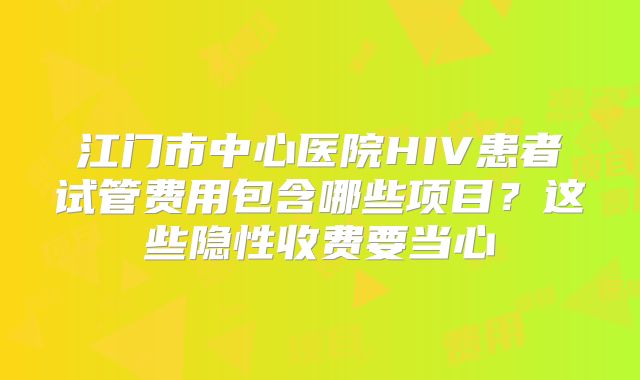 江门市中心医院HIV患者试管费用包含哪些项目？这些隐性收费要当心