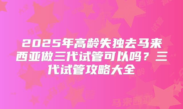2025年高龄失独去马来西亚做三代试管可以吗？三代试管攻略大全