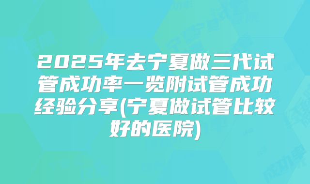2025年去宁夏做三代试管成功率一览附试管成功经验分享(宁夏做试管比较好的医院)