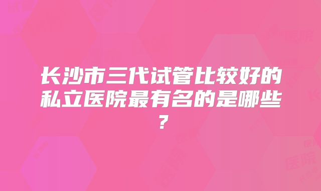长沙市三代试管比较好的私立医院最有名的是哪些?
