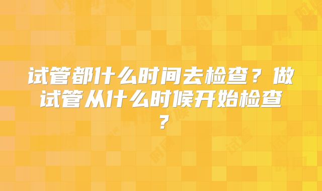 试管都什么时间去检查？做试管从什么时候开始检查？