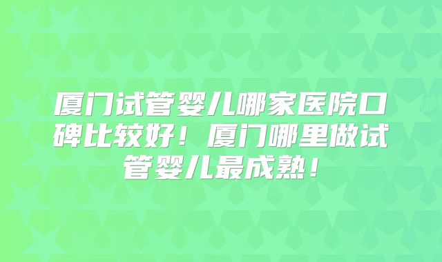 厦门试管婴儿哪家医院口碑比较好！厦门哪里做试管婴儿最成熟！