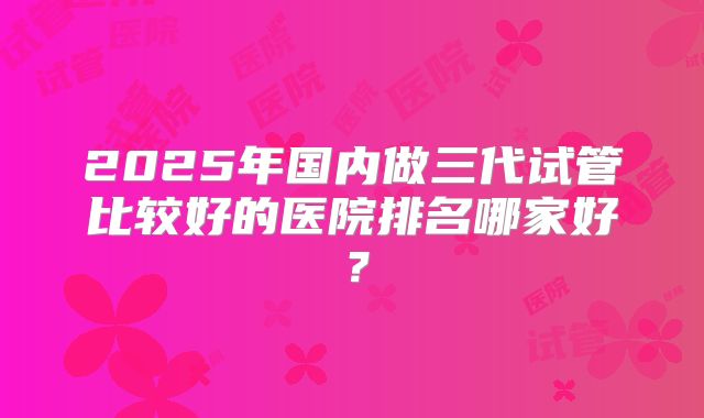 2025年国内做三代试管比较好的医院排名哪家好?