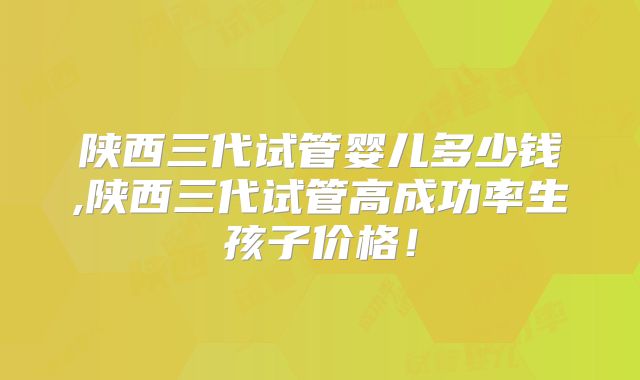 陕西三代试管婴儿多少钱,陕西三代试管高成功率生孩子价格!