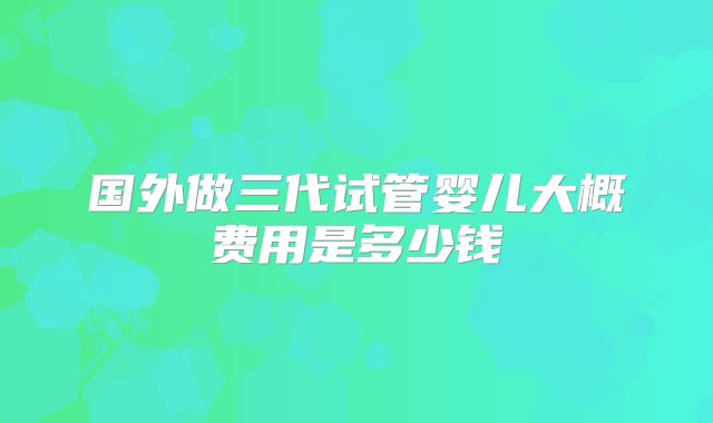 国外做三代试管婴儿大概费用是多少钱