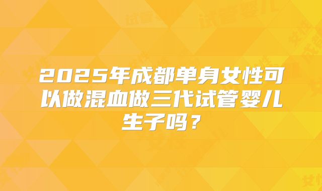 2025年成都单身女性可以做混血做三代试管婴儿生子吗?