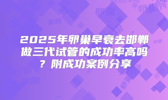 2025年卵巢早衰去邯郸做三代试管的成功率高吗？附成功案例分享