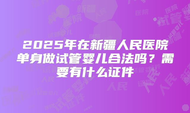 2025年在新疆人民医院单身做试管婴儿合法吗?需要有什么证件