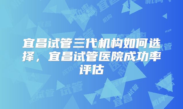 宜昌试管三代机构如何选择，宜昌试管医院成功率评估