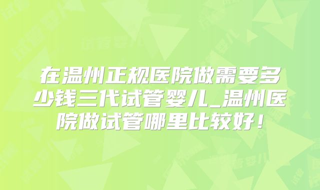 在温州正规医院做需要多少钱三代试管婴儿_温州医院做试管哪里比较好!